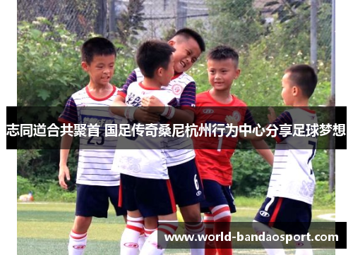 志同道合共聚首 国足传奇桑尼杭州行为中心分享足球梦想