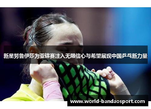 新星努鲁伊莎为亚锦赛注入无限信心与希望展现中国乒乓新力量