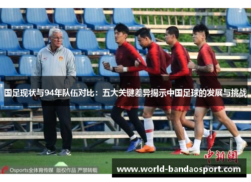 国足现状与94年队伍对比：五大关键差异揭示中国足球的发展与挑战