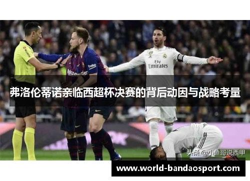 弗洛伦蒂诺亲临西超杯决赛的背后动因与战略考量