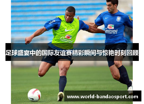 足球盛宴中的国际友谊赛精彩瞬间与惊艳时刻回顾