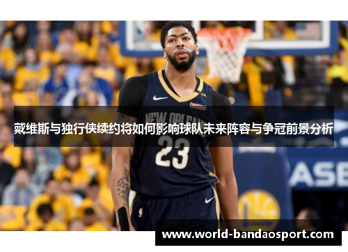 戴维斯与独行侠续约将如何影响球队未来阵容与争冠前景分析