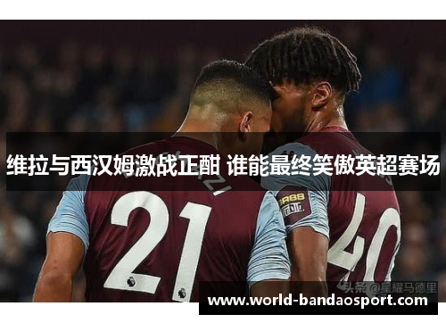 维拉与西汉姆激战正酣 谁能最终笑傲英超赛场
