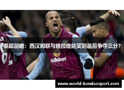 英超前瞻：西汉姆联与维拉谁能笑到最后争夺三分？