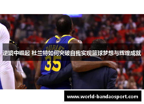 逆境中崛起 杜兰特如何突破自我实现篮球梦想与辉煌成就