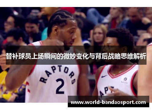 替补球员上场瞬间的微妙变化与背后战略思维解析