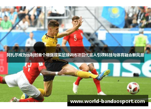 阿扎尔成为比利时首个增强现实足球训练项目代言人引领科技与体育融合新风潮