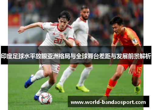 印度足球水平放眼亚洲格局与全球舞台差距与发展前景解析