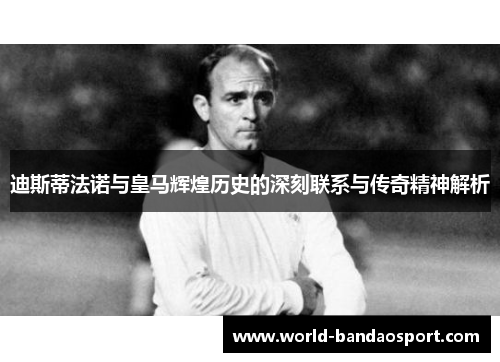 迪斯蒂法诺与皇马辉煌历史的深刻联系与传奇精神解析