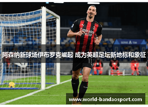 阿森纳新球场伊布罗克崛起 成为英超足坛新地标和象征
