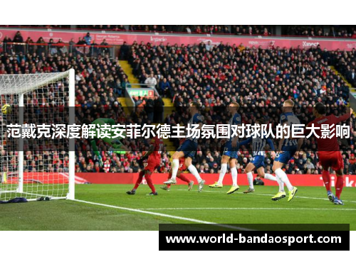 范戴克深度解读安菲尔德主场氛围对球队的巨大影响