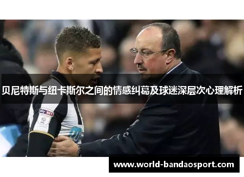 贝尼特斯与纽卡斯尔之间的情感纠葛及球迷深层次心理解析