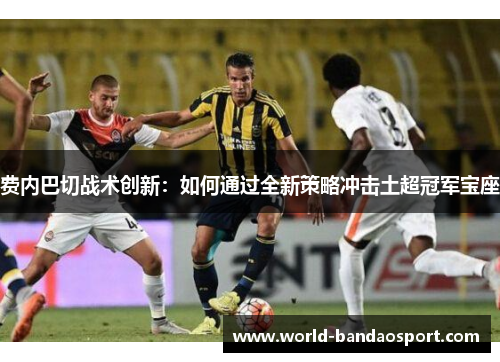 费内巴切战术创新：如何通过全新策略冲击土超冠军宝座