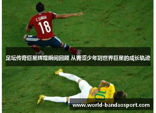 足坛传奇巨星辉煌瞬间回顾 从青涩少年到世界巨星的成长轨迹 足坛传奇巨星辉煌瞬间回顾 从青涩少年到世界巨星的成长轨迹