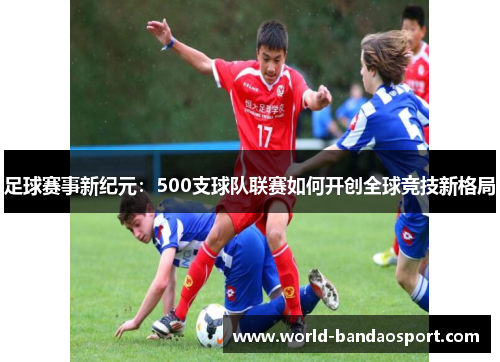足球赛事新纪元:500支球队联赛如何开创全球竞技新格局 足球赛事新纪元:500支球队联赛如何开创全球竞技新格局