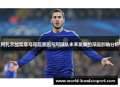 阿扎尔加盟皇马背后原因与对球队未来发展的深远影响分析 阿扎尔加盟皇马背后原因与对球队未来发展的深远影响分析