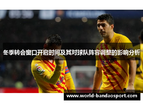 冬季转会窗口开启时间及其对球队阵容调整的影响分析 冬季转会窗口开启时间及其对球队阵容调整的影响分析