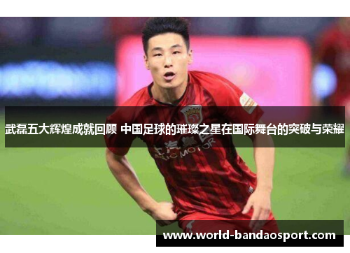 武磊五大辉煌成就回顾 中国足球的璀璨之星在国际舞台的突破与荣耀 武磊五大辉煌成就回顾 中国足球的璀璨之星在国际舞台的突破与荣耀
