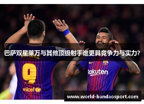 巴萨双星莱万与其他顶级射手谁更具竞争力与实力？